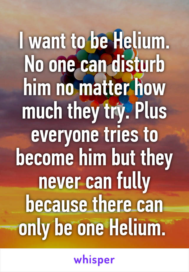 I want to be Helium. No one can disturb him no matter how much they try. Plus everyone tries to become him but they never can fully because there can only be one Helium. 