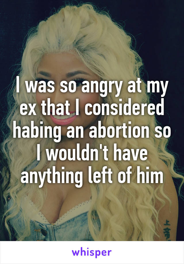 I was so angry at my ex that I considered habing an abortion so I wouldn't have anything left of him