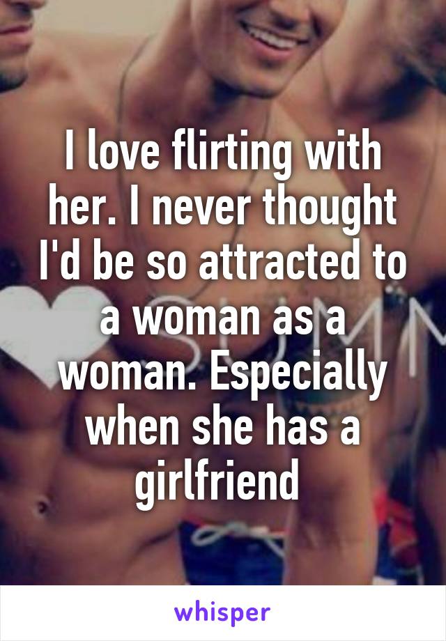 I love flirting with her. I never thought I'd be so attracted to a woman as a woman. Especially when she has a girlfriend 