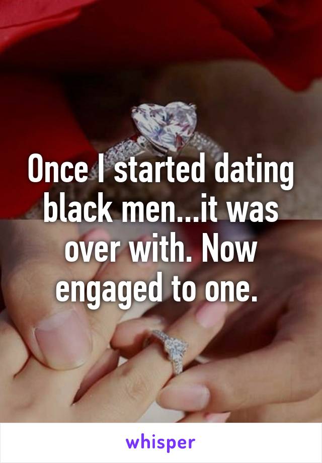 Once I started dating black men...it was over with. Now engaged to one. 