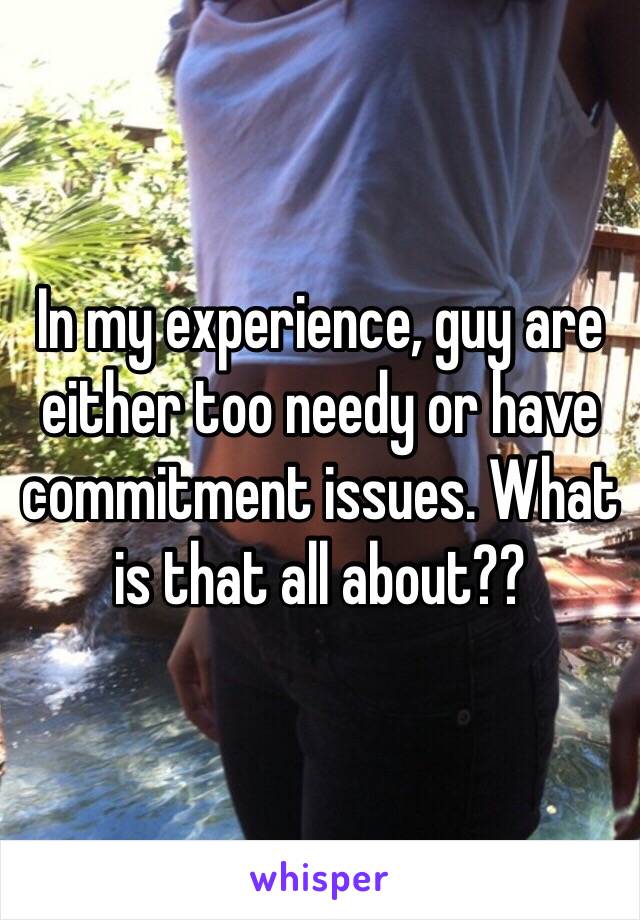 In my experience, guy are either too needy or have commitment issues. What is that all about?? 