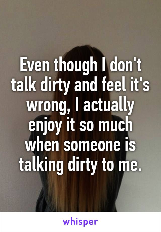 Even though I don't talk dirty and feel it's wrong, I actually enjoy it so much when someone is talking dirty to me.