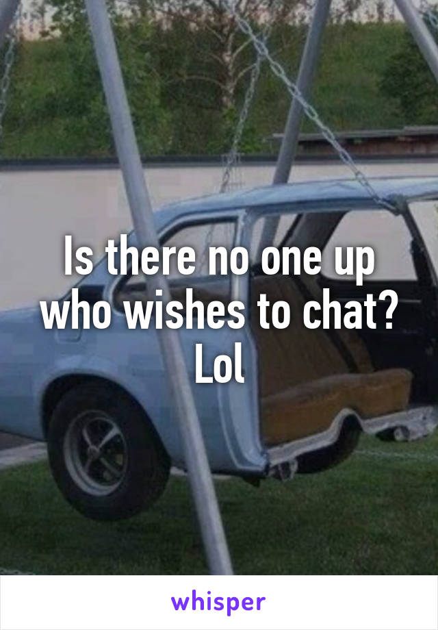 Is there no one up who wishes to chat? Lol