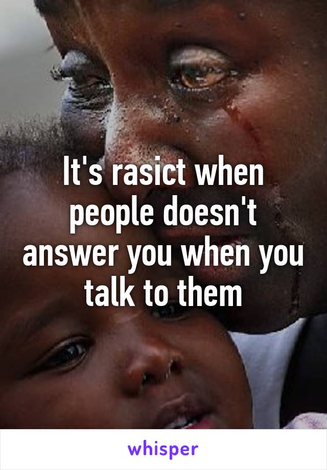 It's rasict when people doesn't answer you when you talk to them