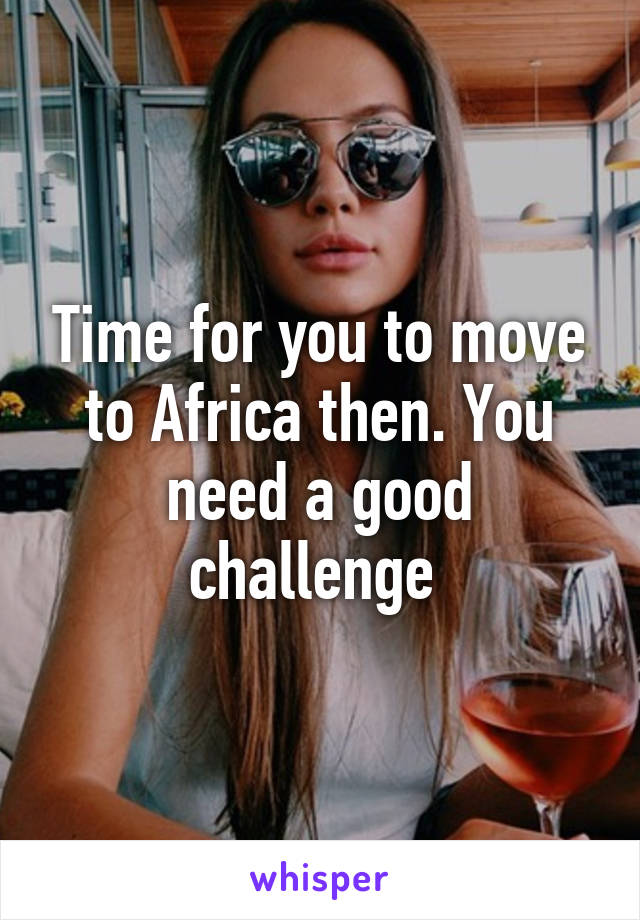 Time for you to move to Africa then. You need a good challenge 