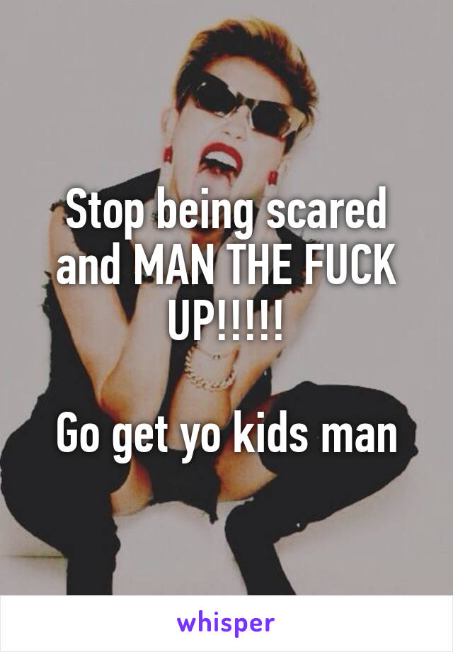 Stop being scared and MAN THE FUCK UP!!!!!

Go get yo kids man