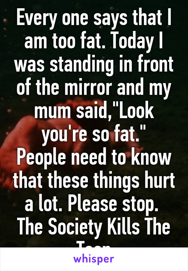 Every one says that I am too fat. Today I was standing in front of the mirror and my mum said,"Look you're so fat."
People need to know that these things hurt a lot. Please stop. 
The Society Kills The Teen