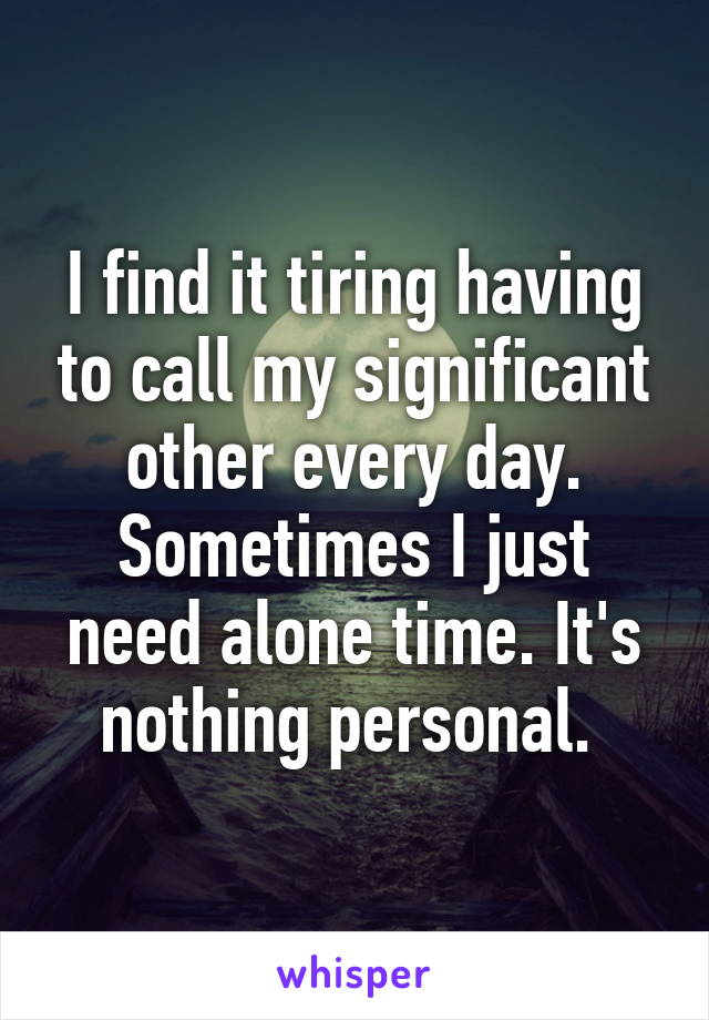 I find it tiring having to call my significant other every day. Sometimes I just need alone time. It's nothing personal. 