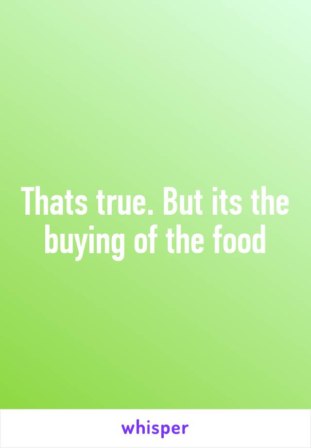 Thats true. But its the buying of the food