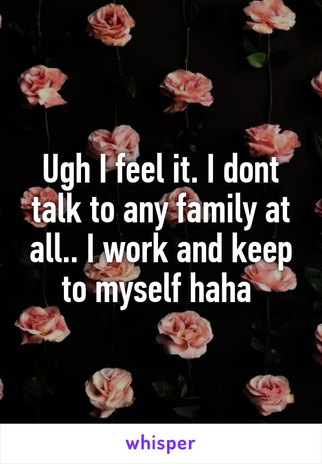 Ugh I feel it. I dont talk to any family at all.. I work and keep to myself haha 