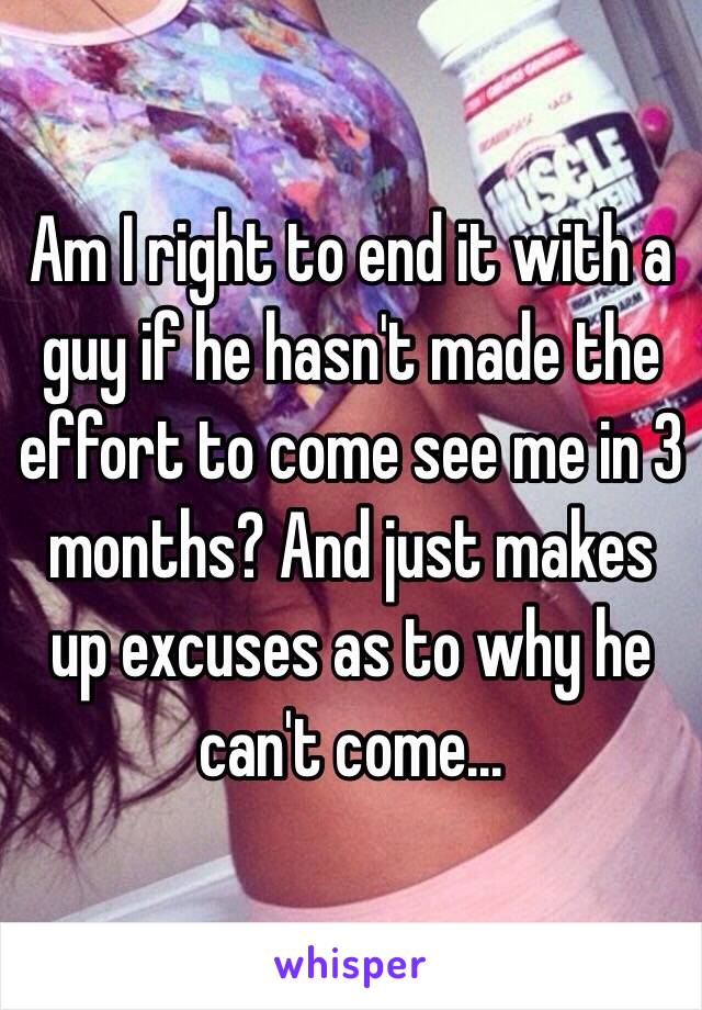 Am I right to end it with a guy if he hasn't made the effort to come see me in 3 months? And just makes up excuses as to why he can't come...