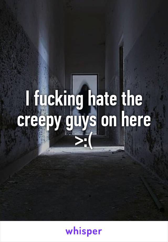 I fucking hate the creepy guys on here >:(