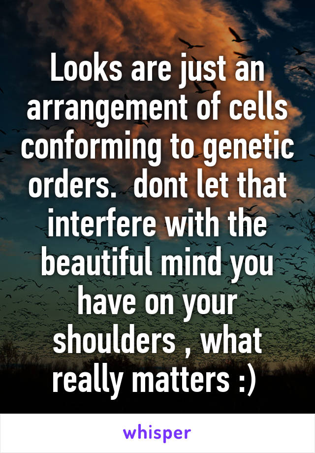 Looks are just an arrangement of cells conforming to genetic orders.  dont let that interfere with the beautiful mind you have on your shoulders , what really matters :) 