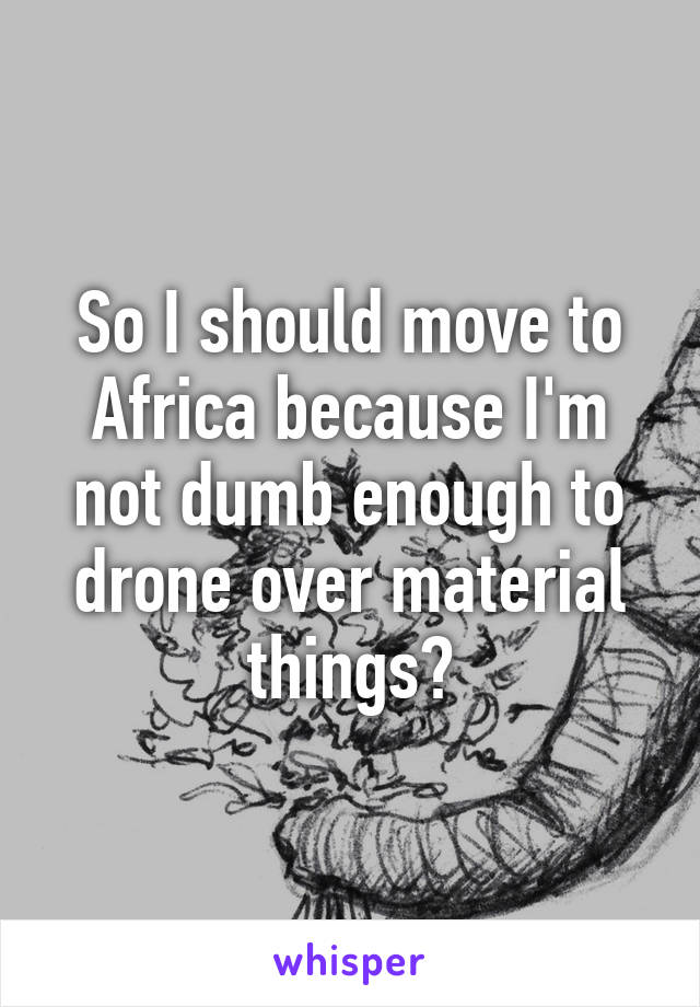 So I should move to Africa because I'm not dumb enough to drone over material things?