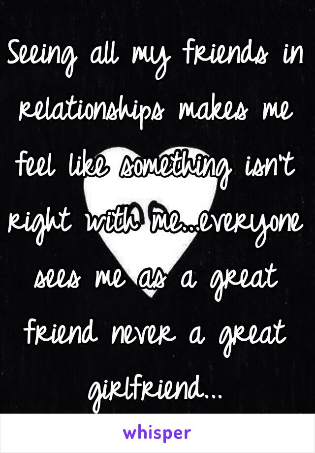 Seeing all my friends in relationships makes me feel like something isn't right with me...everyone sees me as a great friend never a great 
girlfriend...