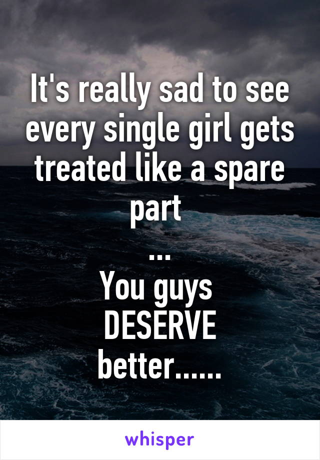 It's really sad to see every single girl gets treated like a spare part 
...
You guys 
DESERVE
better......