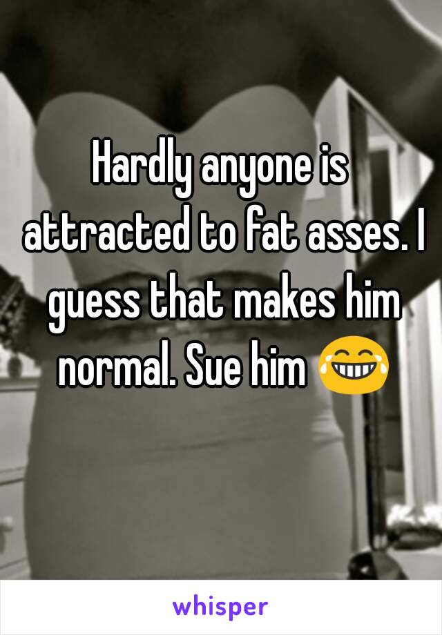 Hardly anyone is attracted to fat asses. I guess that makes him normal. Sue him 😂 