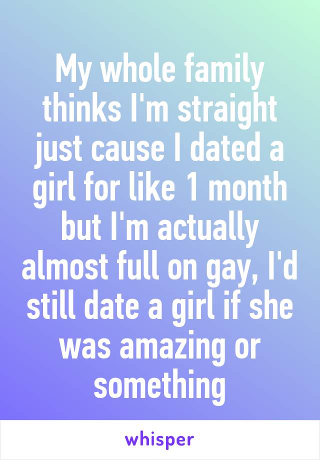 My whole family thinks I'm straight just cause I dated a girl for like 1 month but I'm actually almost full on gay, I'd still date a girl if she was amazing or something