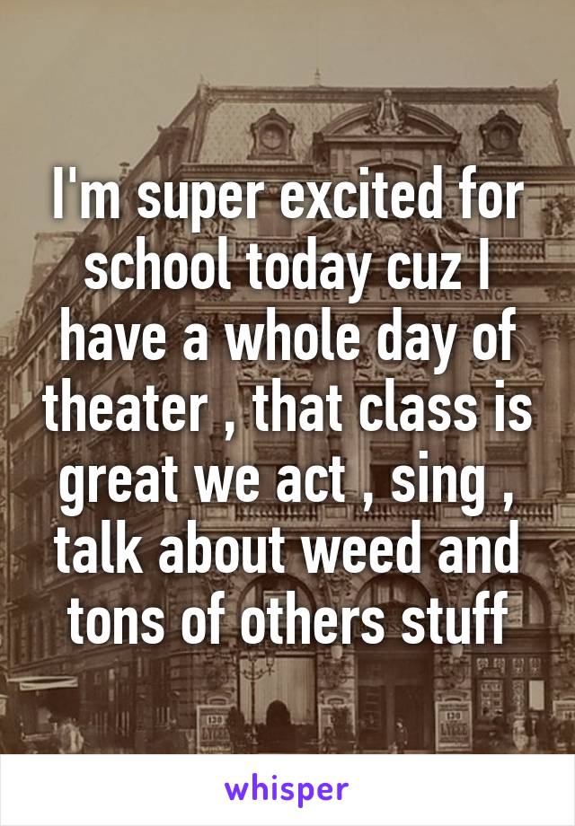 I'm super excited for school today cuz I have a whole day of theater , that class is great we act , sing , talk about weed and tons of others stuff