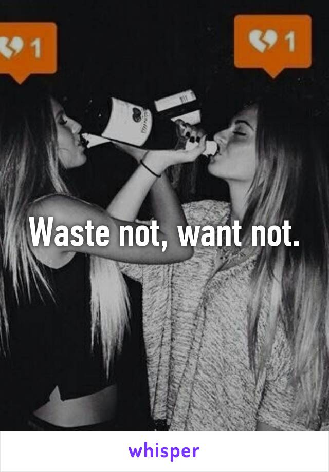 Waste not, want not.