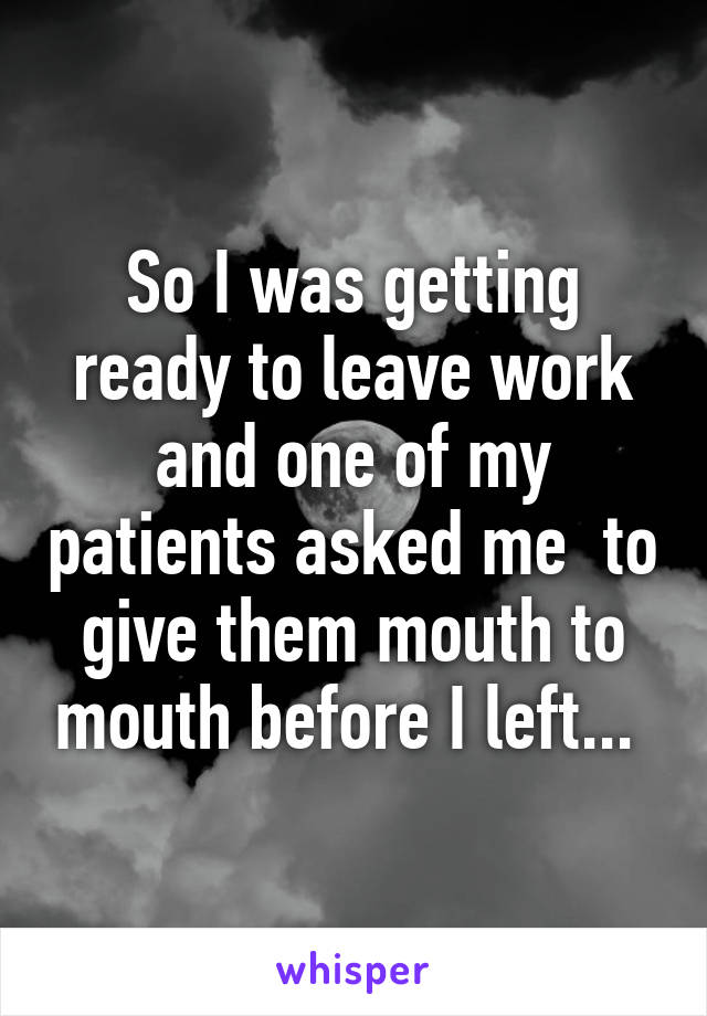 So I was getting ready to leave work and one of my patients asked me  to give them mouth to mouth before I left... 