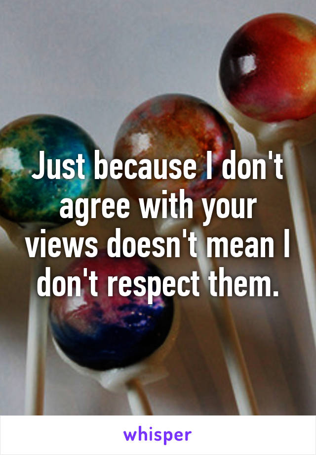 Just because I don't agree with your views doesn't mean I don't respect them.