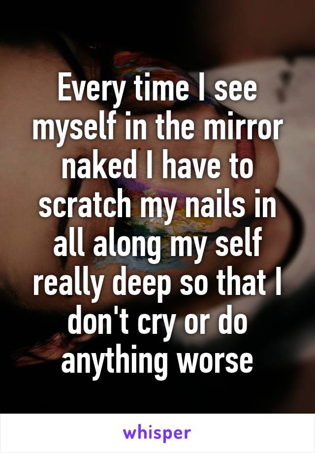 Every time I see myself in the mirror naked I have to scratch my nails in all along my self really deep so that I don't cry or do anything worse