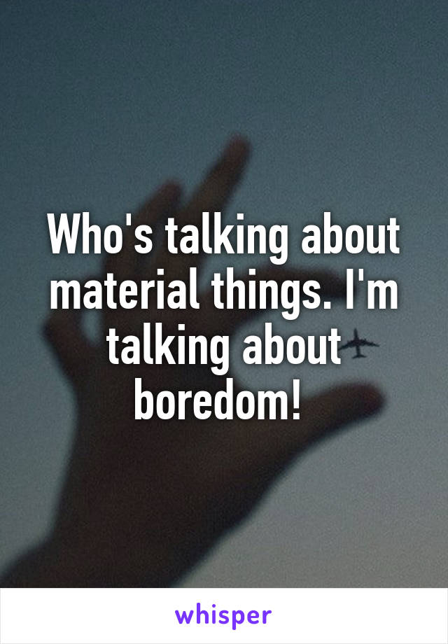 Who's talking about material things. I'm talking about boredom! 