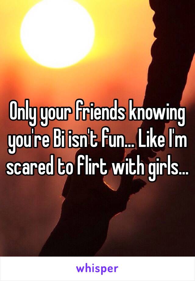 Only your friends knowing you're Bi isn't fun... Like I'm scared to flirt with girls...