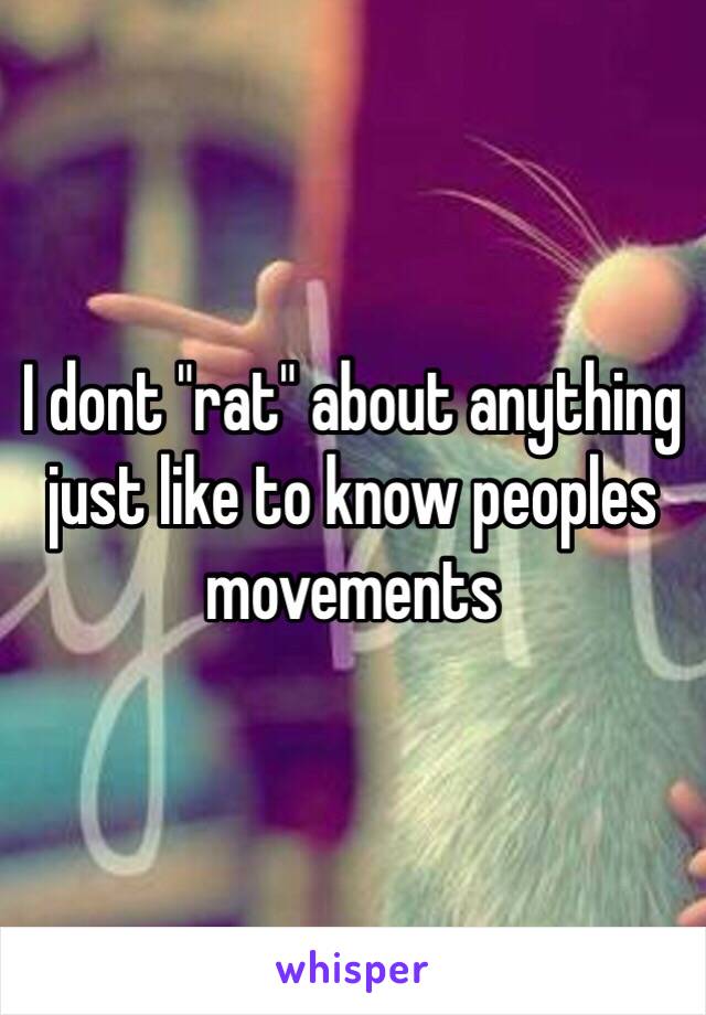 I dont "rat" about anything just like to know peoples movements 