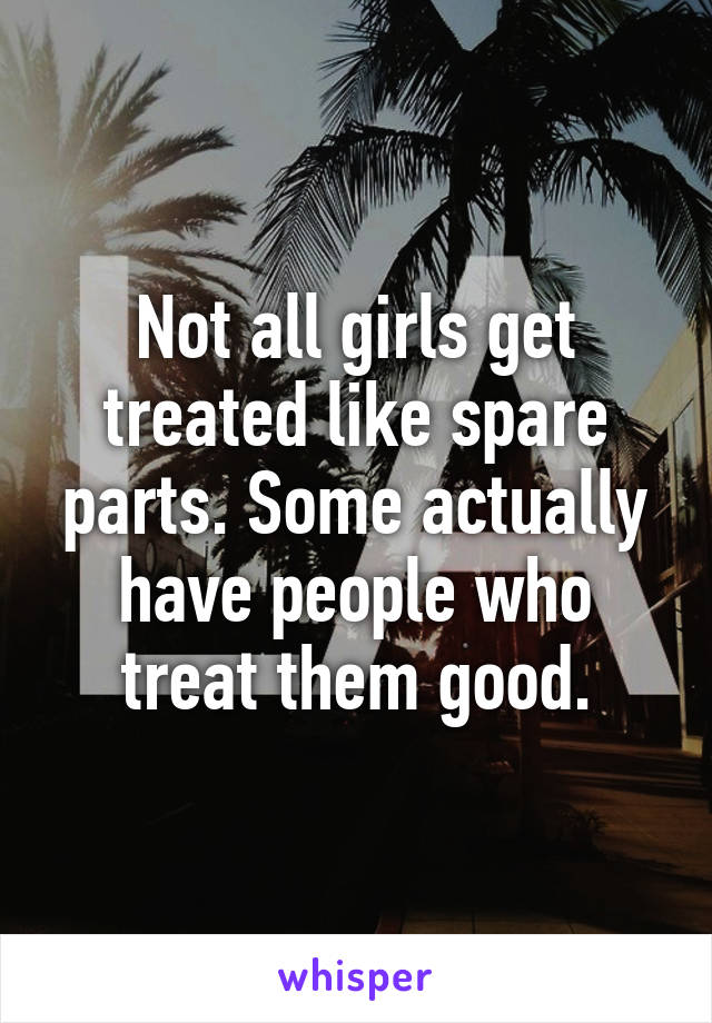 Not all girls get treated like spare parts. Some actually have people who treat them good.