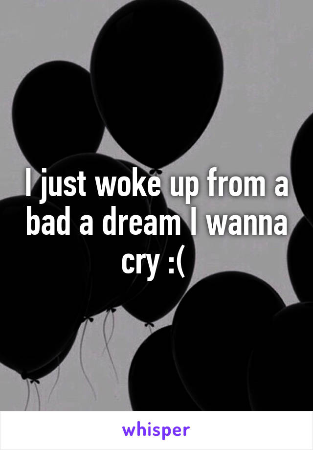 I just woke up from a bad a dream I wanna cry :( 