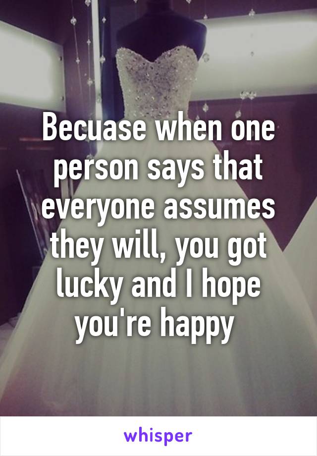 Becuase when one person says that everyone assumes they will, you got lucky and I hope you're happy 