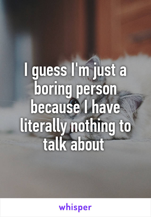 I guess I'm just a boring person because I have literally nothing to talk about 