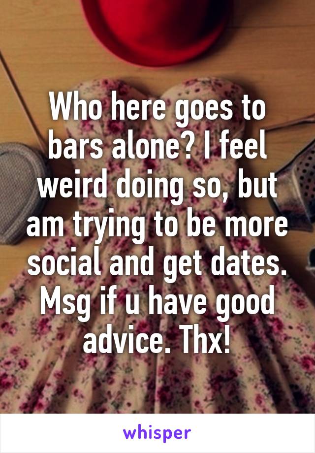 Who here goes to bars alone? I feel weird doing so, but am trying to be more social and get dates. Msg if u have good advice. Thx!