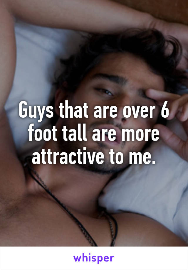 Guys that are over 6 foot tall are more attractive to me.