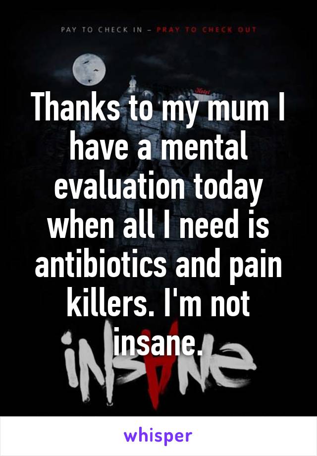 Thanks to my mum I have a mental evaluation today when all I need is antibiotics and pain killers. I'm not insane.