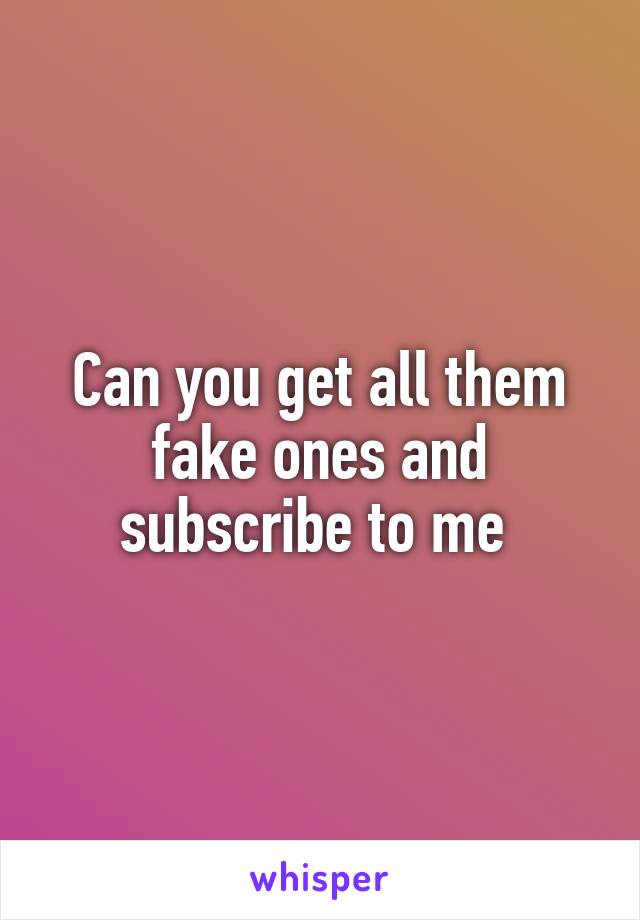 Can you get all them fake ones and subscribe to me 