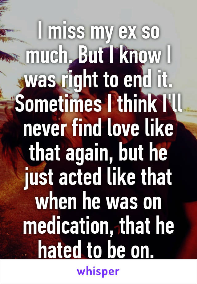 I miss my ex so much. But I know I was right to end it. Sometimes I think I'll never find love like that again, but he just acted like that when he was on medication, that he hated to be on. 