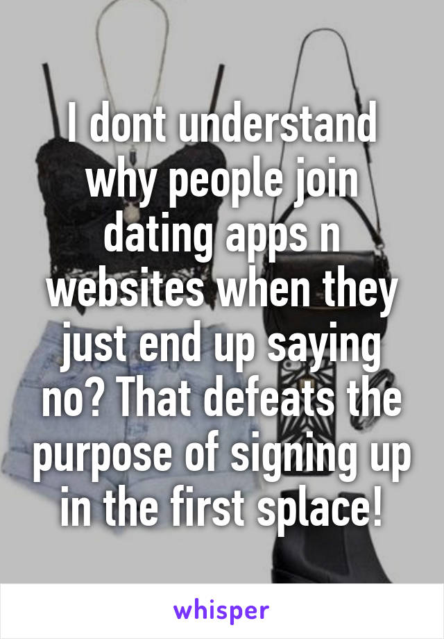 I dont understand why people join dating apps n websites when they just end up saying no? That defeats the purpose of signing up in the first splace!