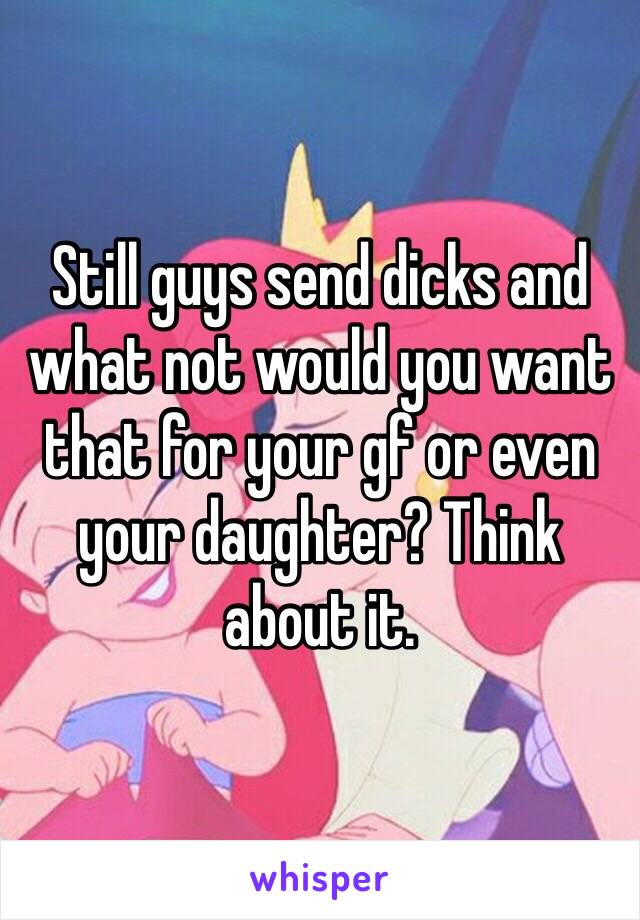 Still guys send dicks and what not would you want that for your gf or even your daughter? Think about it. 