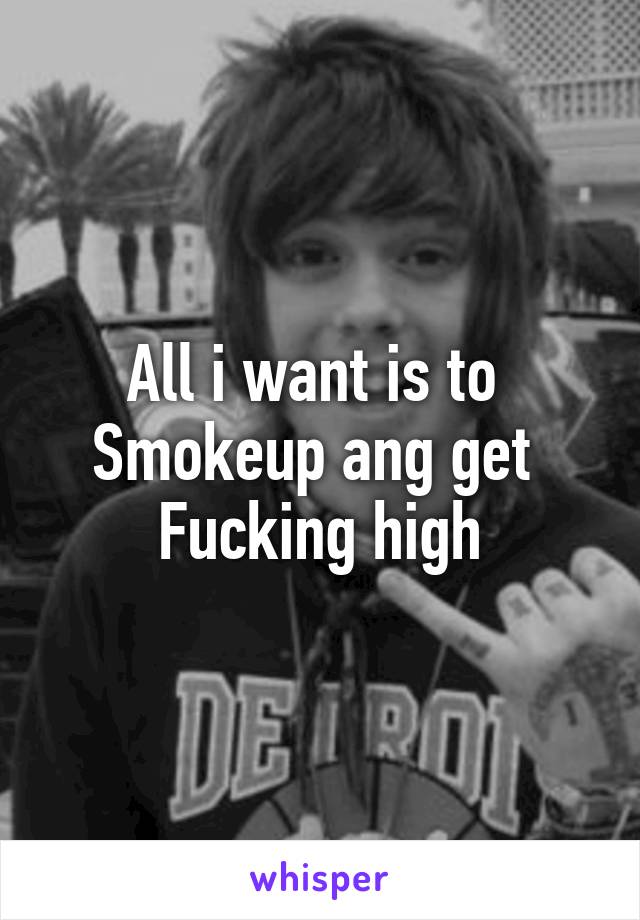 All i want is to 
Smokeup ang get 
Fucking high