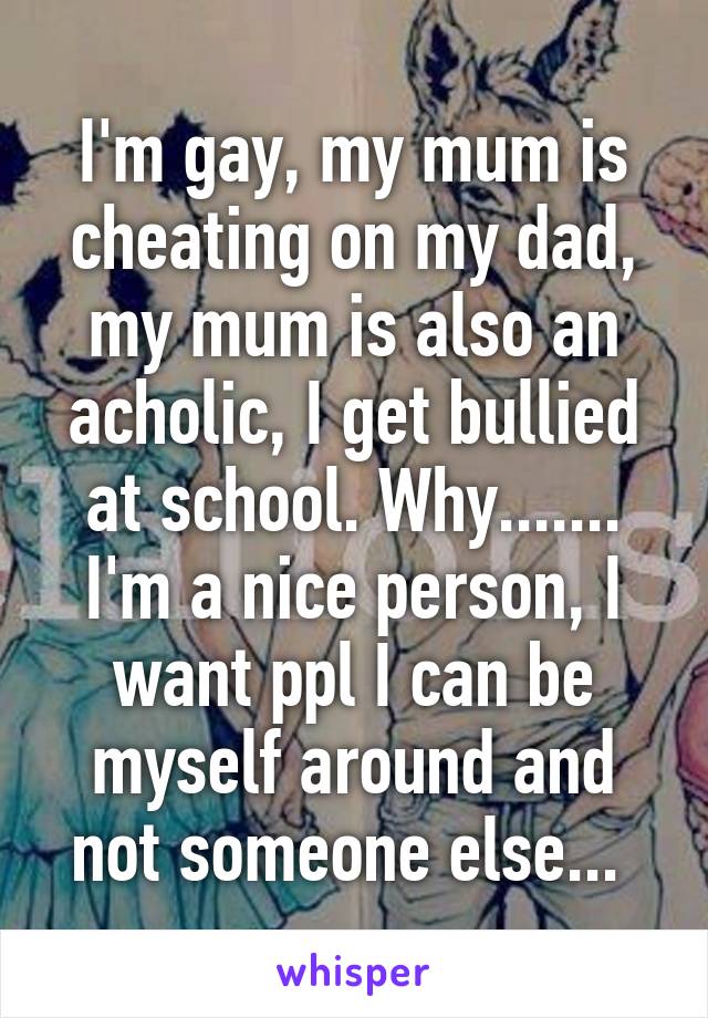 I'm gay, my mum is cheating on my dad, my mum is also an acholic, I get bullied at school. Why....... I'm a nice person, I want ppl I can be myself around and not someone else... 