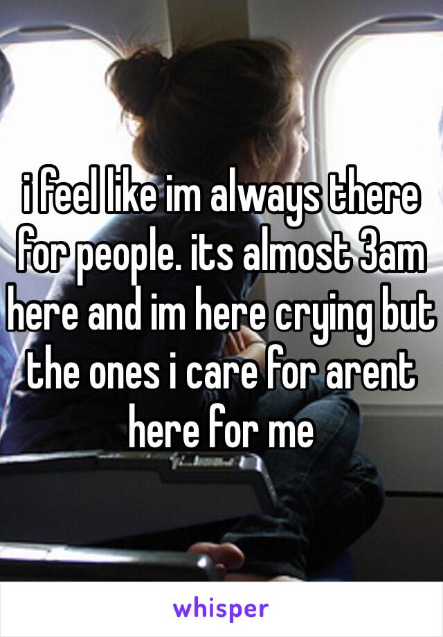 i feel like im always there for people. its almost 3am here and im here crying but the ones i care for arent here for me