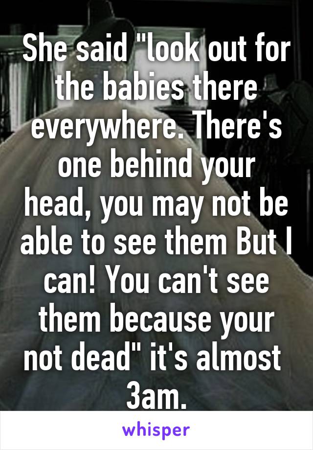 She said "look out for the babies there everywhere. There's one behind your head, you may not be able to see them But I can! You can't see them because your not dead" it's almost  3am.