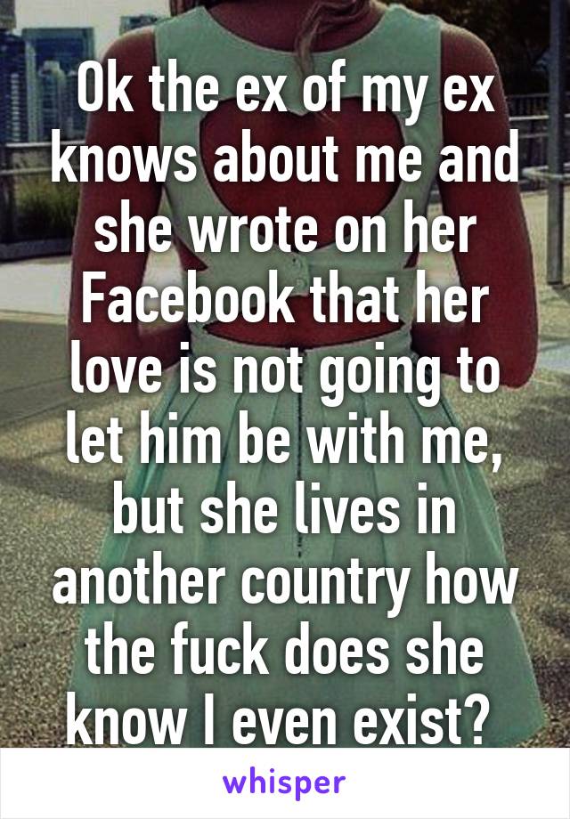 Ok the ex of my ex knows about me and she wrote on her Facebook that her love is not going to let him be with me, but she lives in another country how the fuck does she know I even exist? 