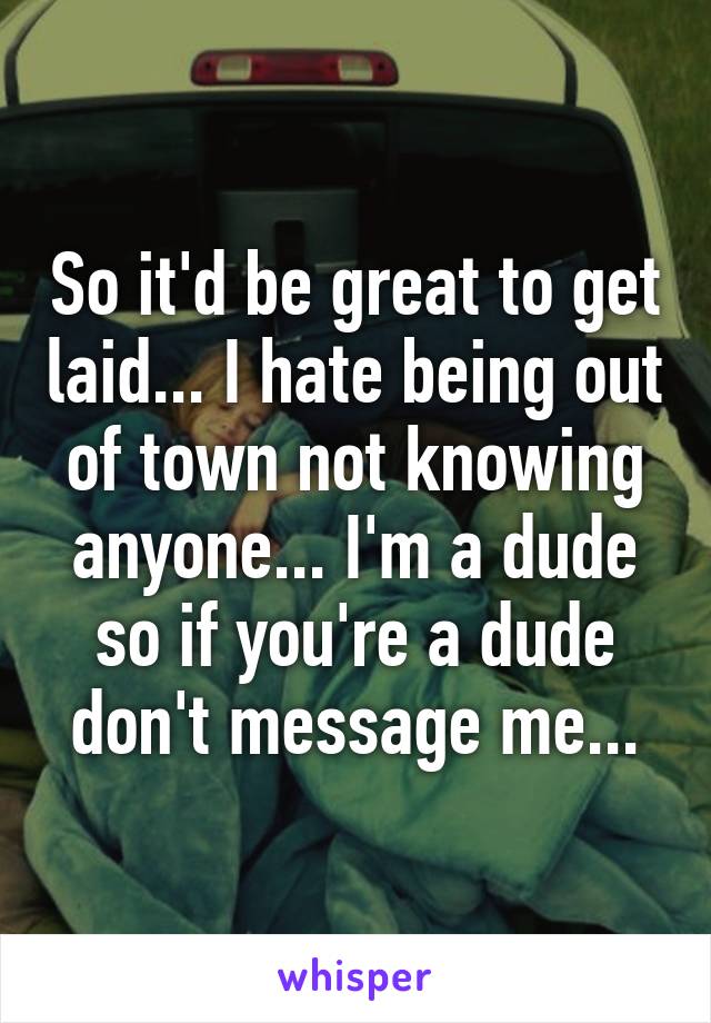 So it'd be great to get laid... I hate being out of town not knowing anyone... I'm a dude so if you're a dude don't message me...