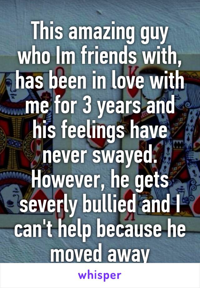 This amazing guy who Im friends with, has been in love with me for 3 years and his feelings have never swayed. However, he gets severly bullied and I can't help because he moved away