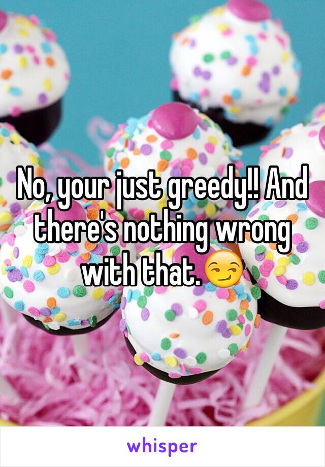 No, your just greedy!! And there's nothing wrong with that.😏