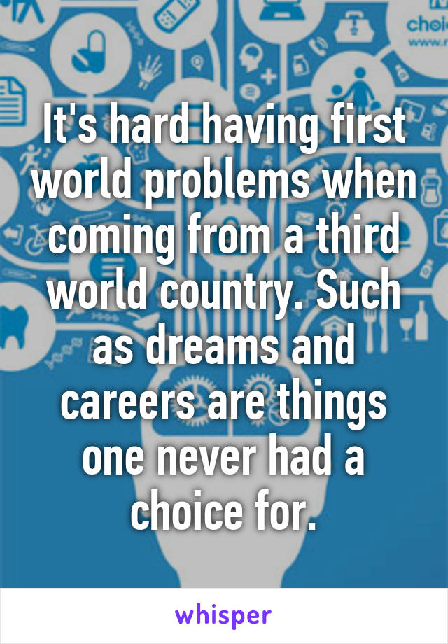 It's hard having first world problems when coming from a third world country. Such as dreams and careers are things one never had a choice for.